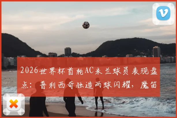 2026世界杯首轮AC米兰球员表现盘点：普利西奇独造两球闪耀，魔笛开场送点引争议