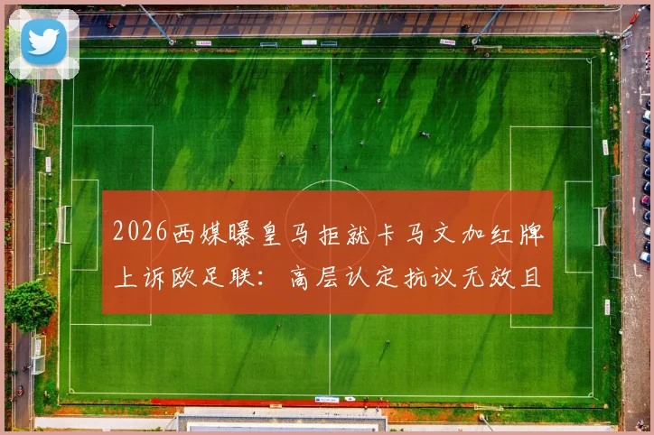 2026西媒曝皇马拒就卡马文加红牌上诉欧足联：高层认定抗议无效且徒增争端