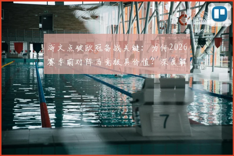 海文点破欧冠备战关键：为何2026赛季前对阵马竞极具价值？深度解析其与欧冠对手的战术相似性