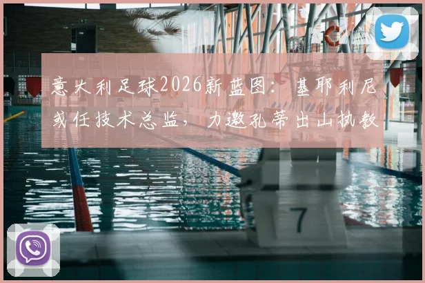 意大利足球2026新蓝图：基耶利尼或任技术总监，力邀孔蒂出山执教可能性分析