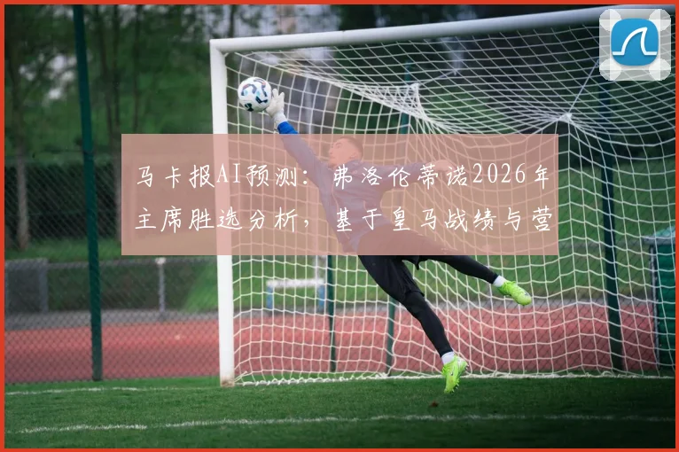 马卡报AI预测：弗洛伦蒂诺2026年主席胜选分析，基于皇马战绩与营收数据优势