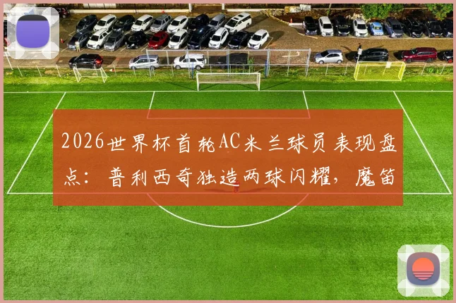 2026世界杯首轮AC米兰球员表现盘点:普利西奇独造两球闪耀,魔笛开场送点引争议