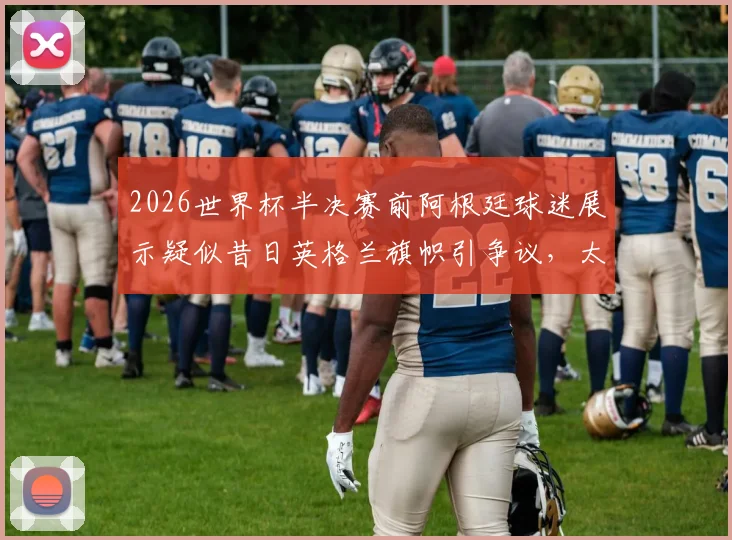 2026世界杯半决赛前阿根廷球迷展示疑似昔日英格兰旗帜引争议,太阳报报道事件前因后果