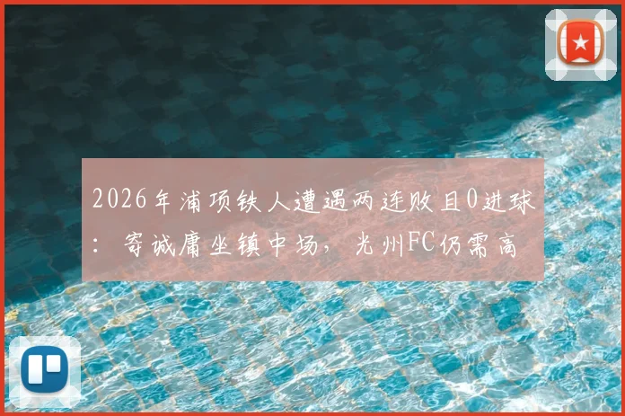 2026年浦项铁人遭遇两连败且0进球：寄诚庸坐镇中场，光州FC仍需高度警惕对手反弹