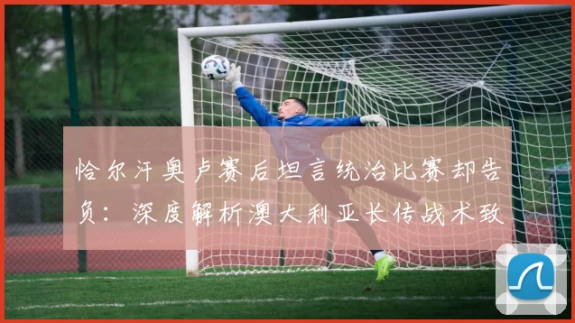 恰尔汗奥卢赛后坦言统治比赛却告负:深度解析澳大利亚长传战术致胜关键,附2026年世预赛经典战例复盘