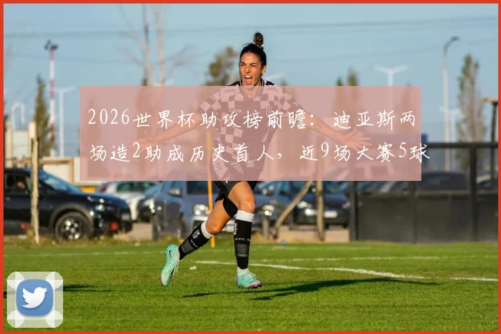 2026世界杯助攻榜前瞻:迪亚斯两场造2助成历史首人,近9场大赛5球2助解析