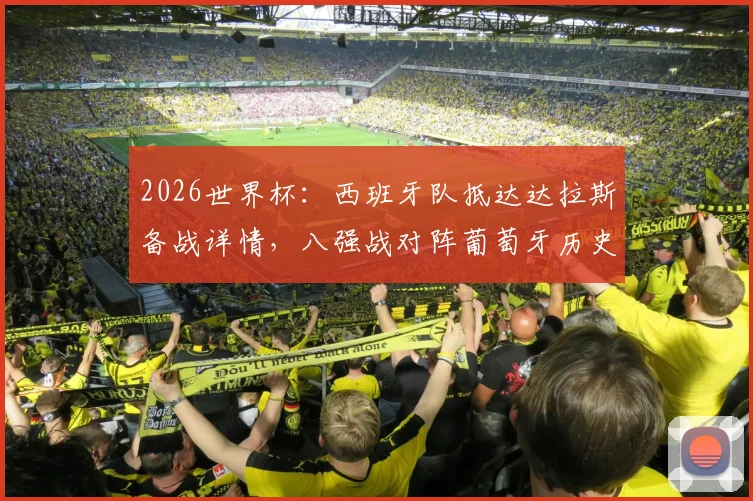 2026世界杯：西班牙队抵达达拉斯备战详情，八强战对阵葡萄牙历史战绩与看点分析