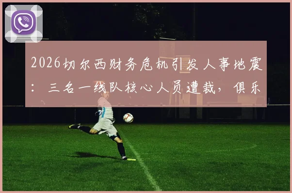 2026切尔西财务危机引发人事地震:三名一线队核心人员遭裁,俱乐部运营成本控制陷入深度调整