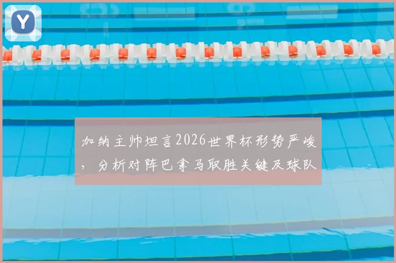 加纳主帅坦言2026世界杯形势严峻，分析对阵巴拿马取胜关键及球队备战策略