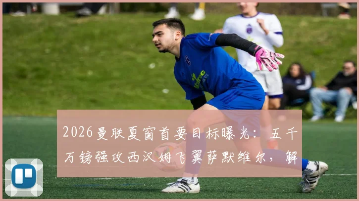 2026曼联夏窗首要目标曝光:五千万镑强攻西汉姆飞翼萨默维尔,解析转会成行关键因素