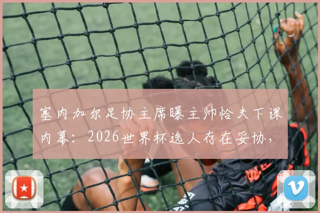 塞内加尔足协主席曝主帅恰夫下课内幕：2026世界杯选人存在妥协，不敢动某些球员是主因