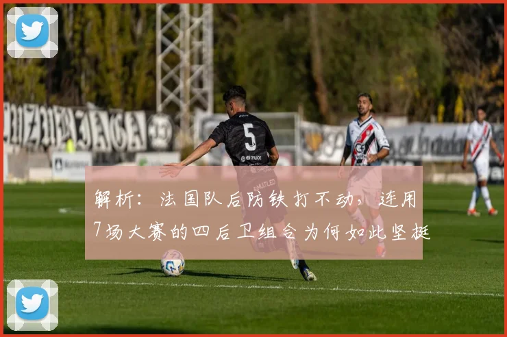 解析:法国队后防铁打不动,连用7场大赛的四后卫组合为何如此坚挺?