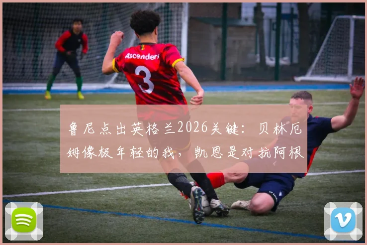 鲁尼点出英格兰2026关键：贝林厄姆像极年轻的我，凯恩是对抗阿根廷的终极武器