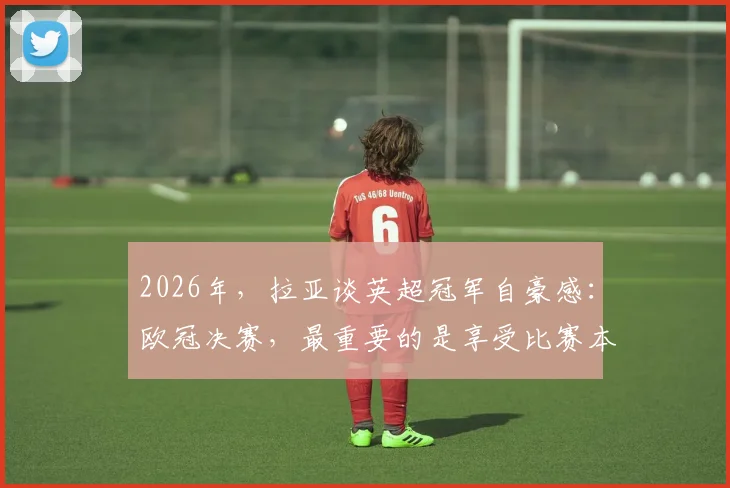 2026年,拉亚谈英超冠军自豪感:欧冠决赛,最重要的是享受比赛本身