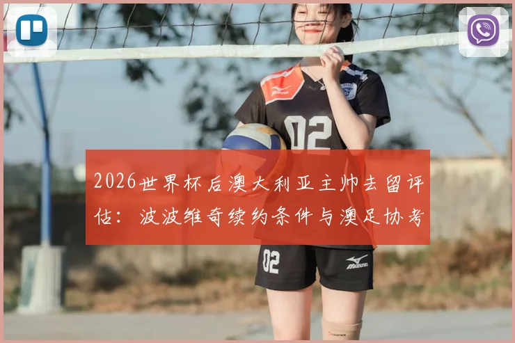 2026世界杯后澳大利亚主帅去留评估:波波维奇续约条件与澳足协考察流程全解析,附潜在继任者分析