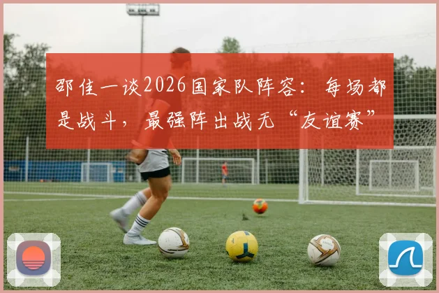 邵佳一谈2026国家队阵容：每场都是战斗，最强阵出战无“友谊赛”