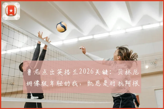 鲁尼点出英格兰2026关键:贝林厄姆像极年轻的我,凯恩是对抗阿根廷的终极武器