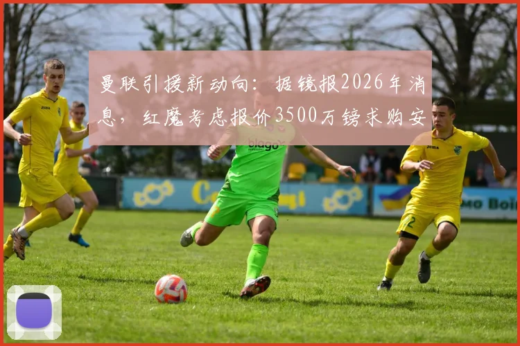 曼联引援新动向：据镜报2026年消息，红魔考虑报价3500万镑求购安东，已派球探深入考察其表现