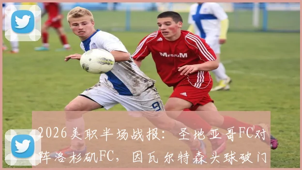 2026美职半场战报:圣地亚哥FC对阵洛杉矶FC,因瓦尔特森头球破门锁定1-0优势,附半场数据分析