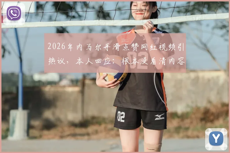2026年内马尔手滑点赞网红视频引热议，本人回应：根本没看清内容，纯属意外