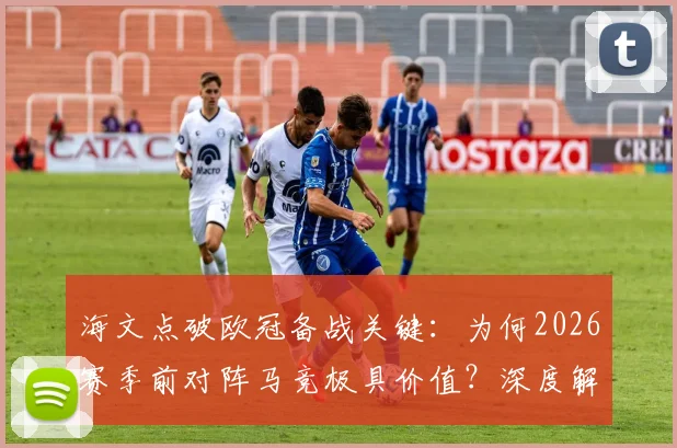 海文点破欧冠备战关键:为何2026赛季前对阵马竞极具价值?深度解析其与欧冠对手的战术相似性