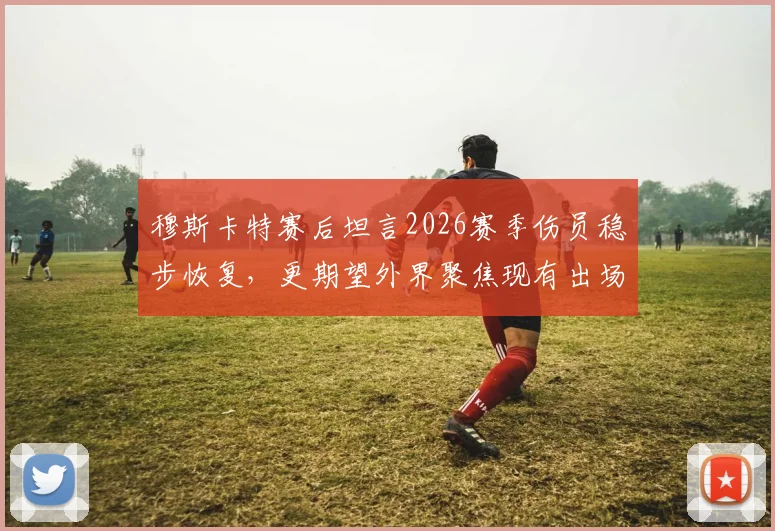 穆斯卡特赛后坦言2026赛季伤员稳步恢复，更期望外界聚焦现有出场球员表现与价值