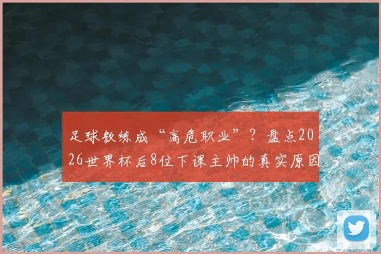 足球教练成“高危职业”？盘点2026世界杯后8位下课主帅的真实原因