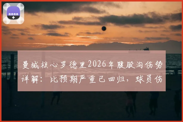 曼城核心罗德里2026年腹股沟伤势详解:比预期严重已回归,球员伤病恢复全指南