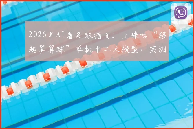 2026年AI看足球指南:上咪咕“移起算算球”单挑十二大模型,实测哪个预测最靠谱、怎么用