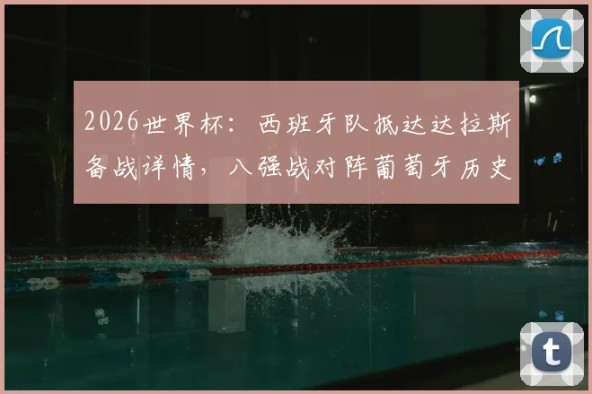 2026世界杯:西班牙队抵达达拉斯备战详情,八强战对阵葡萄牙历史战绩与看点分析