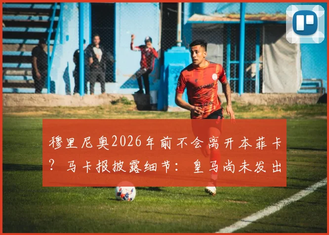 穆里尼奥2026年前不会离开本菲卡？马卡报披露细节：皇马尚未发出邀请，详解狂人未来去向