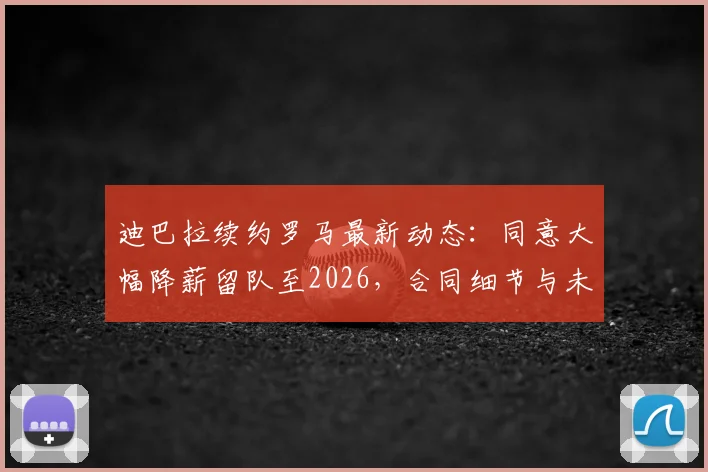 迪巴拉续约罗马最新动态:同意大幅降薪留队至2026,合同细节与未来计划全解析