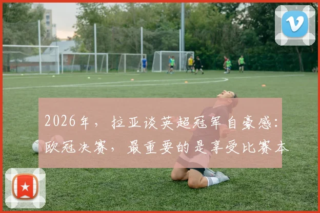 2026年，拉亚谈英超冠军自豪感：欧冠决赛，最重要的是享受比赛本身