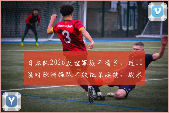 日本队2026友谊赛战平荷兰，近10场对欧洲强队不败纪录延续，战术解析与未来展望