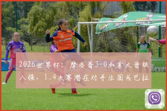 2026世界杯:摩洛哥3-0加拿大晋级八强,1_4决赛潜在对手法国或巴拉圭前景分析