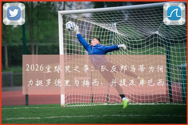 2026金球奖之争：队友邦马蒂为何力挺罗德里与梅西，并提及库巴西？