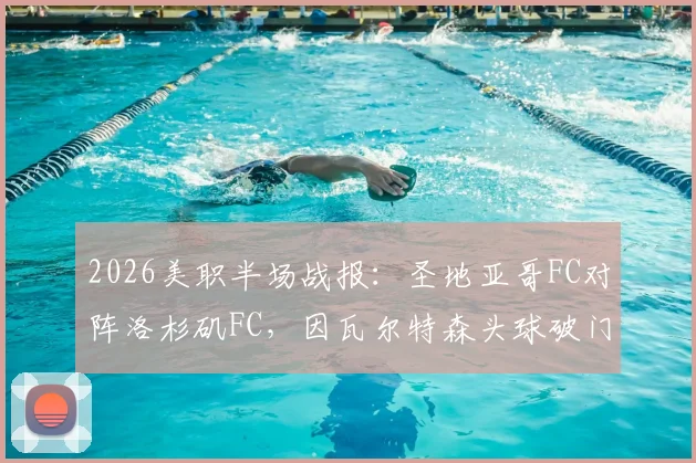 2026美职半场战报:圣地亚哥FC对阵洛杉矶FC,因瓦尔特森头球破门锁定1-0优势,附半场数据分析