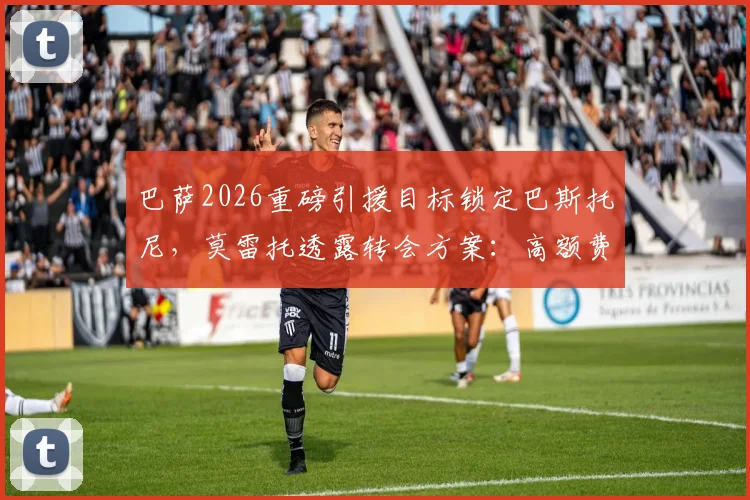 巴萨2026重磅引援目标锁定巴斯托尼,莫雷托透露转会方案:高额费用+1至2名添头球员