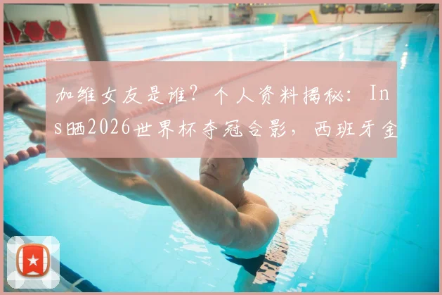 加维女友是谁?个人资料揭秘:Ins晒2026世界杯夺冠合影,西班牙金童创造历史时刻
