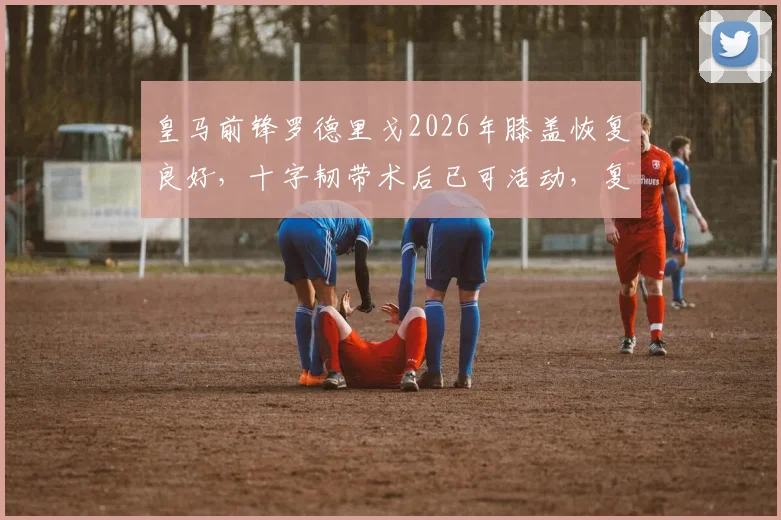 皇马前锋罗德里戈2026年膝盖恢复良好，十字韧带术后已可活动，复出时间引关注
