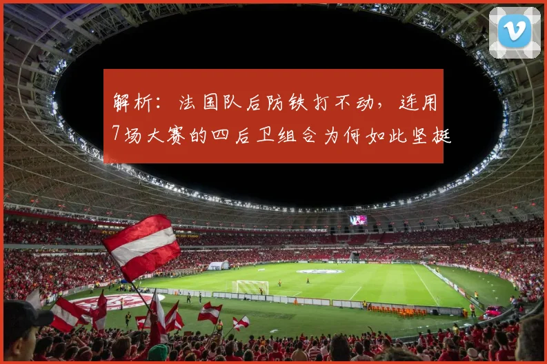 解析：法国队后防铁打不动，连用7场大赛的四后卫组合为何如此坚挺？