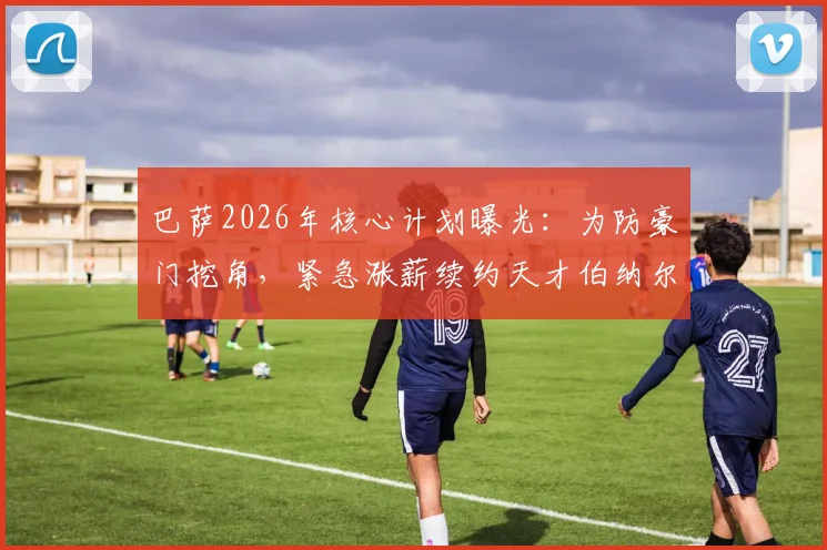 巴萨2026年核心计划曝光：为防豪门挖角，紧急涨薪续约天才伯纳尔，ESPN解析其超高关注度背后原因