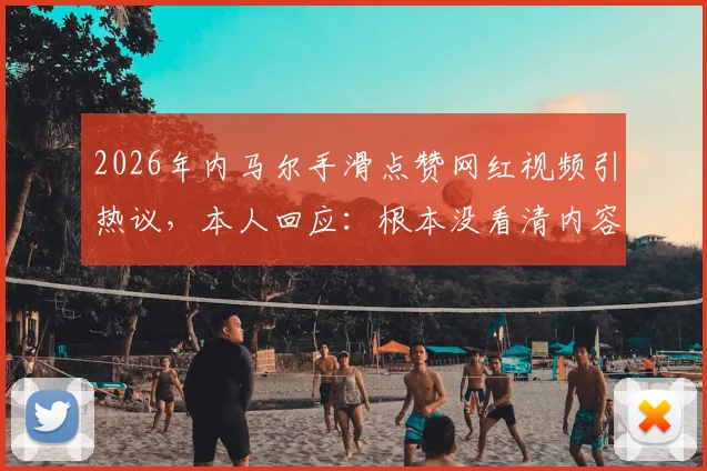 2026年内马尔手滑点赞网红视频引热议，本人回应：根本没看清内容，纯属意外
