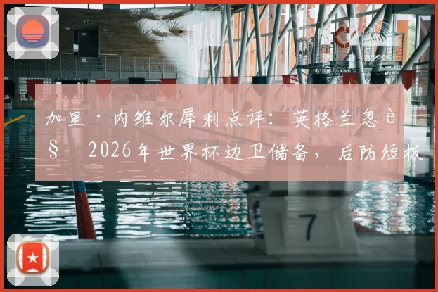 加里·内维尔犀利点评：英格兰忽视2026年世界杯边卫储备，后防短板恐成争冠致命隐患