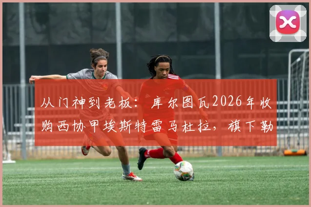 从门神到老板：库尔图瓦2026年收购西协甲埃斯特雷马杜拉，旗下勒芒刚成功升入法甲