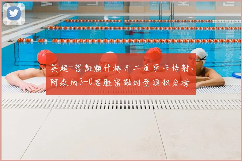 英超-哲凯赖什梅开二度萨卡传射，阿森纳3-0客胜富勒姆登顶积分榜