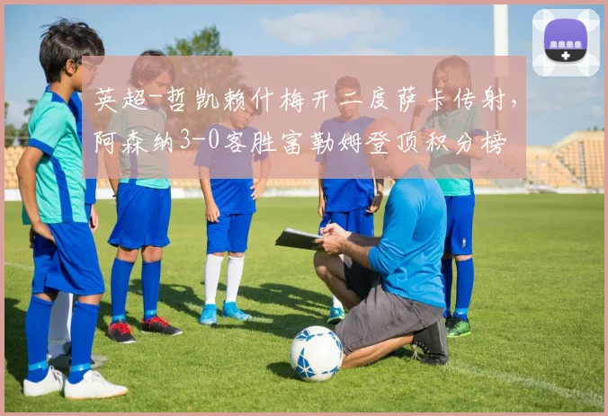 英超-哲凯赖什梅开二度萨卡传射，阿森纳3-0客胜富勒姆登顶积分榜