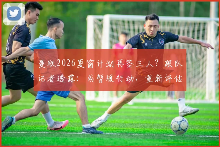 曼联2026夏窗计划再签三人?跟队记者透露:或暂缓行动,重新评估转会策略与下一步目标