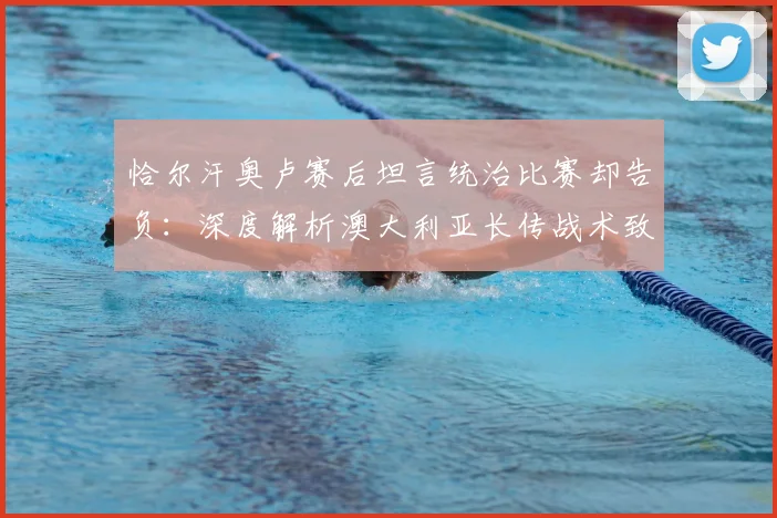 恰尔汗奥卢赛后坦言统治比赛却告负：深度解析澳大利亚长传战术致胜关键，附2026年世预赛经典战例复盘