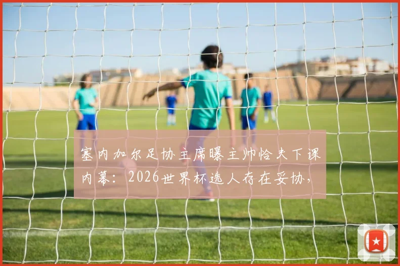 塞内加尔足协主席曝主帅恰夫下课内幕：2026世界杯选人存在妥协，不敢动某些球员是主因